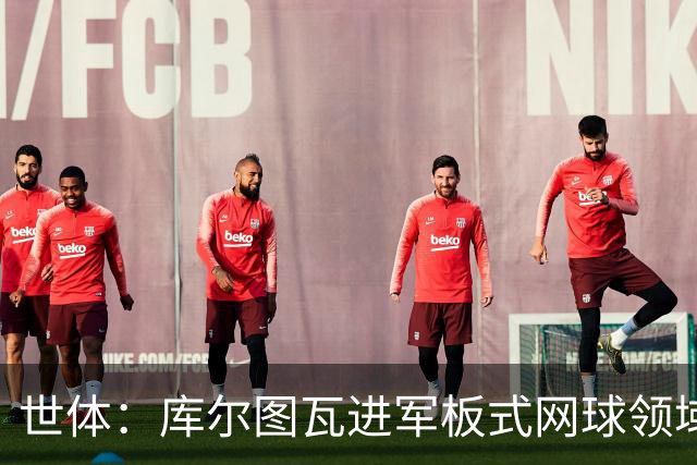 世体：库尔图瓦进军板式网球领域，未来渴望投资NBA与NFL
